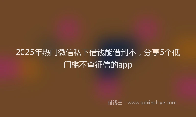 2025年热门微信私下借钱能借到不，分享5个低门槛不查征信的app