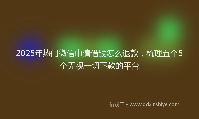 2025年热门微信申请借钱怎么退款，梳理五个5个无视一切下款的平台