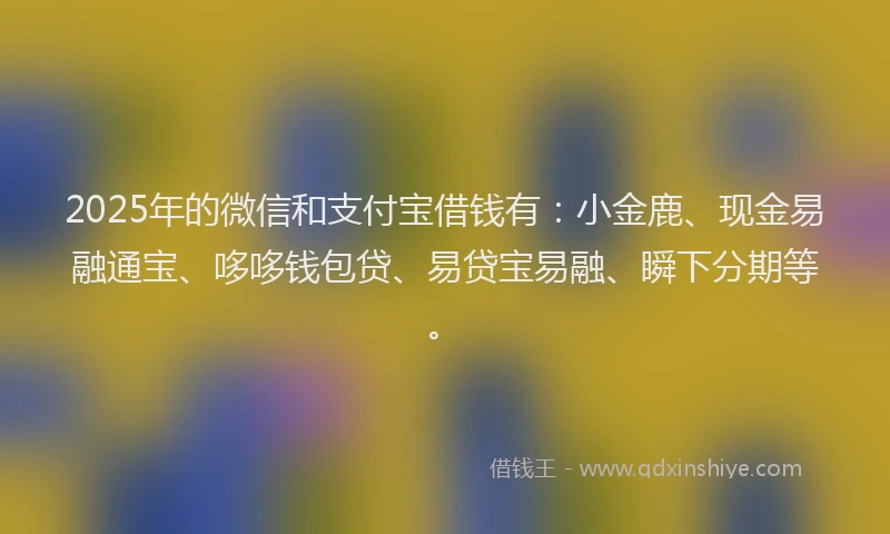 2025年的微信和支付宝借钱有：小金鹿、现金易融通宝、哆哆钱包贷、易贷宝易融、瞬下分期等。