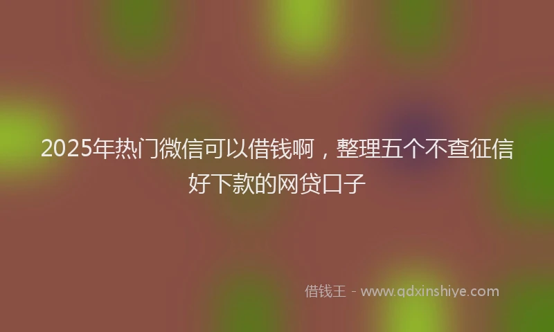 2025年热门微信可以借钱啊，整理五个不查征信好下款的网贷口子