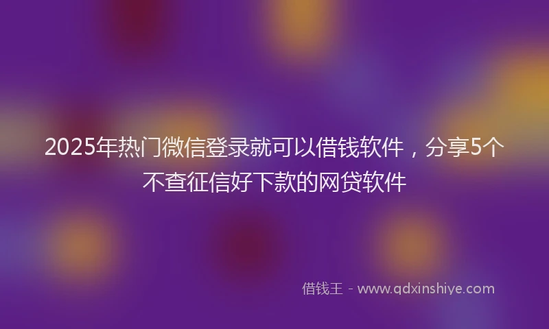2025年热门微信登录就可以借钱软件，分享5个不查征信好下款的网贷软件