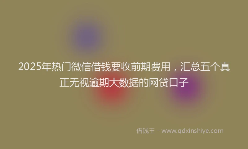 2025年热门微信借钱要收前期费用，汇总五个真正无视逾期大数据的网贷口子