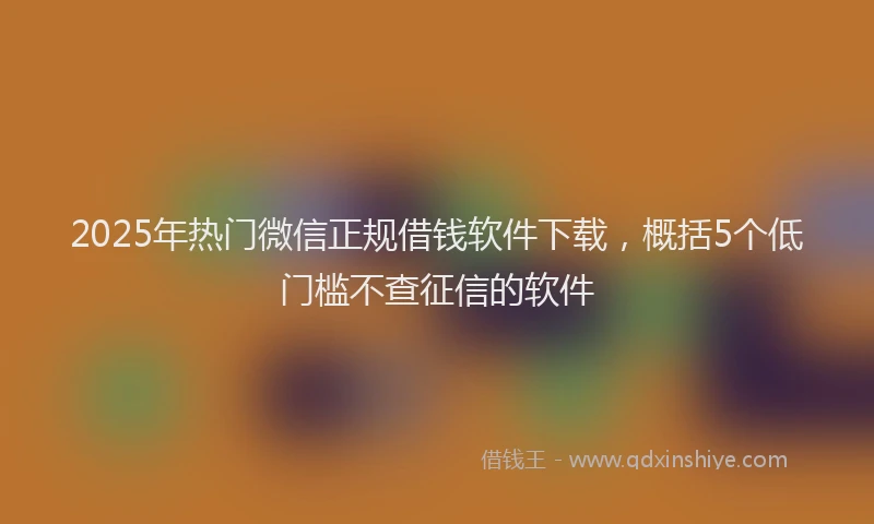 2025年热门微信正规借钱软件下载，概括5个低门槛不查征信的软件