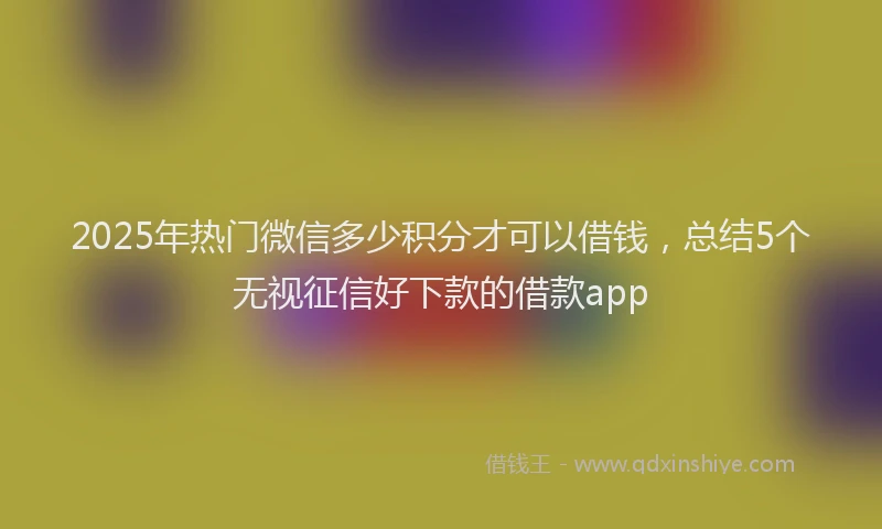 2025年热门微信多少积分才可以借钱，总结5个无视征信好下款的借款app