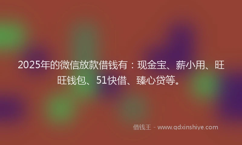 2025年的微信放款借钱有：现金宝、薪小用、旺旺钱包、51快借、臻心贷等。