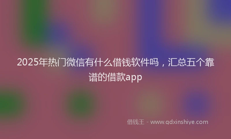 2025年热门微信有什么借钱软件吗，汇总五个靠谱的借款app