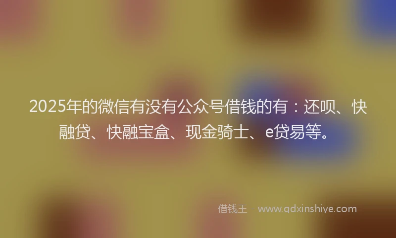 2025年的微信有没有公众号借钱的有：还呗、快融贷、快融宝盒、现金骑士、e贷易等。