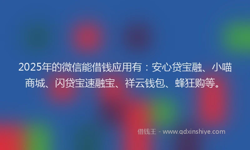 2025年的微信能借钱应用有：安心贷宝融、小喵商城、闪贷宝速融宝、祥云钱包、蜂狂购等。