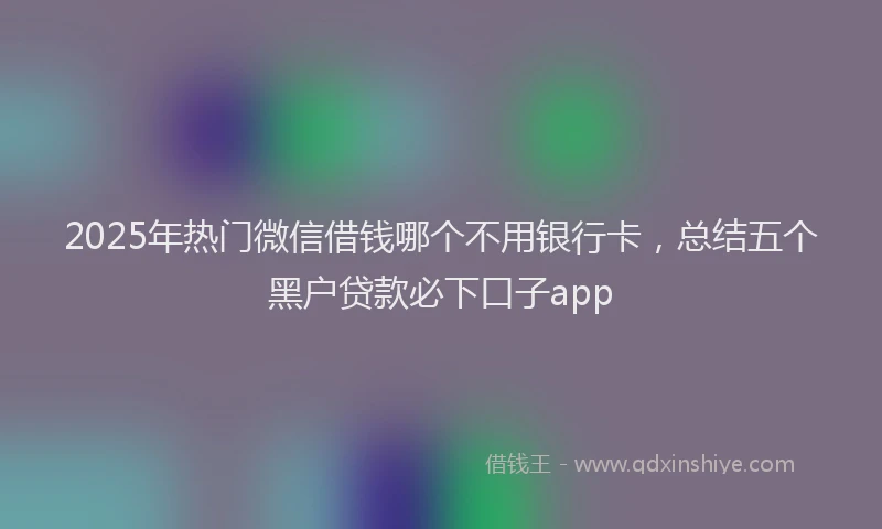 2025年热门微信借钱哪个不用银行卡，总结五个黑户贷款必下口子app