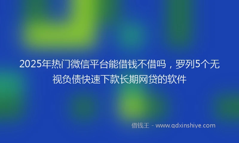 2025年热门微信平台能借钱不借吗，罗列5个无视负债快速下款长期网贷的软件
