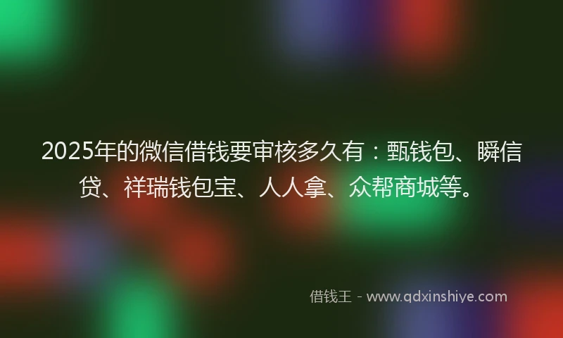 2025年的微信借钱要审核多久有：甄钱包、瞬信贷、祥瑞钱包宝、人人拿、众帮商城等。