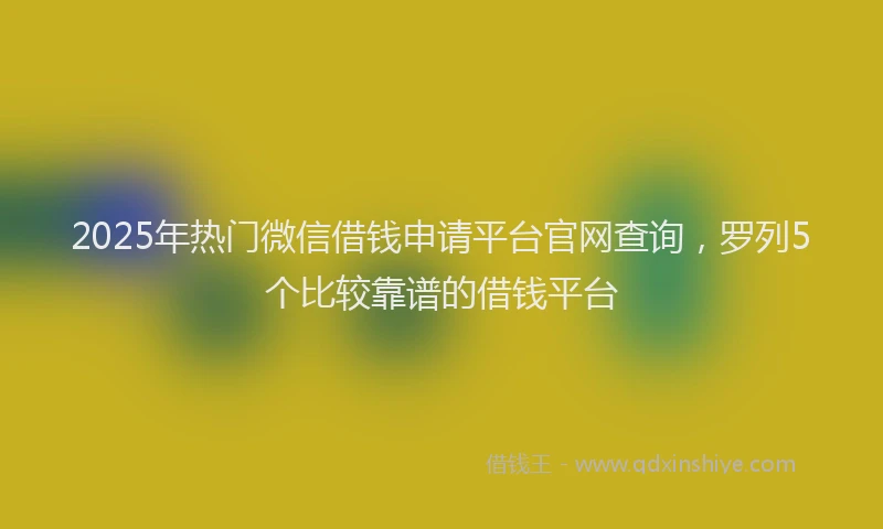2025年热门微信借钱申请平台官网查询，罗列5个比较靠谱的借钱平台