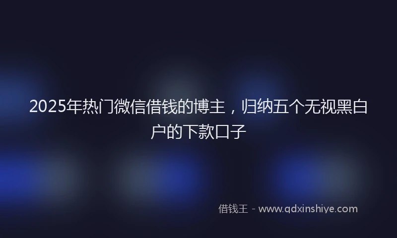 2025年热门微信借钱的博主，归纳五个无视黑白户的下款口子