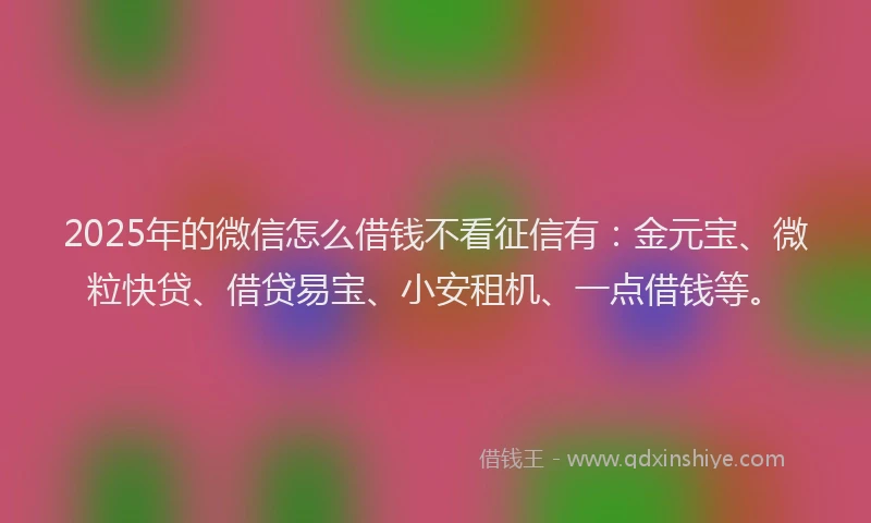 2025年的微信怎么借钱不看征信有：金元宝、微粒快贷、借贷易宝、小安租机、一点借钱等。