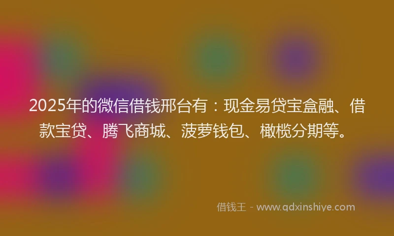 2025年的微信借钱邢台有：现金易贷宝盒融、借款宝贷、腾飞商城、菠萝钱包、橄榄分期等。