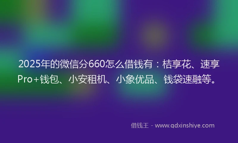 2025年的微信分660怎么借钱有：桔享花、速享Pro+钱包、小安租机、小象优品、钱袋速融等。