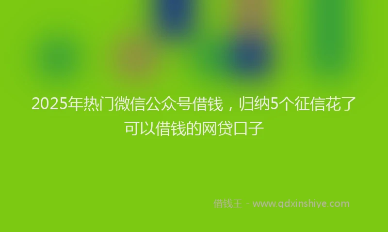 2025年热门微信公众号借钱，归纳5个征信花了可以借钱的网贷口子