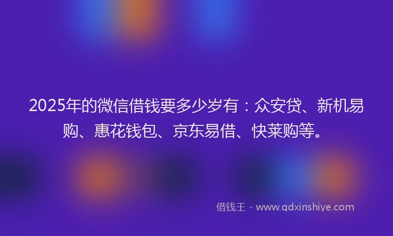2025年的微信借钱要多少岁有：众安贷、新机易购、惠花钱包、京东易借、快莱购等。