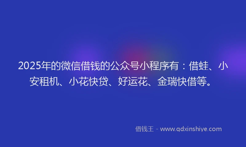 2025年的微信借钱的公众号小程序有：借蛙、小安租机、小花快贷、好运花、金瑞快借等。