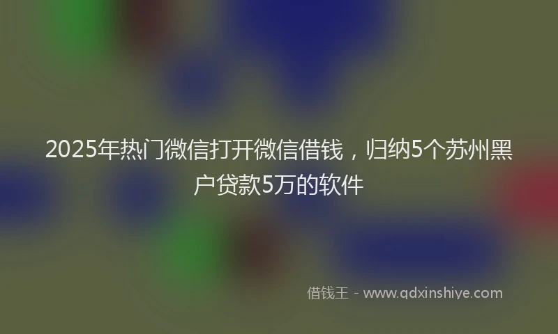 2025年热门微信打开微信借钱，归纳5个苏州黑户贷款5万的软件