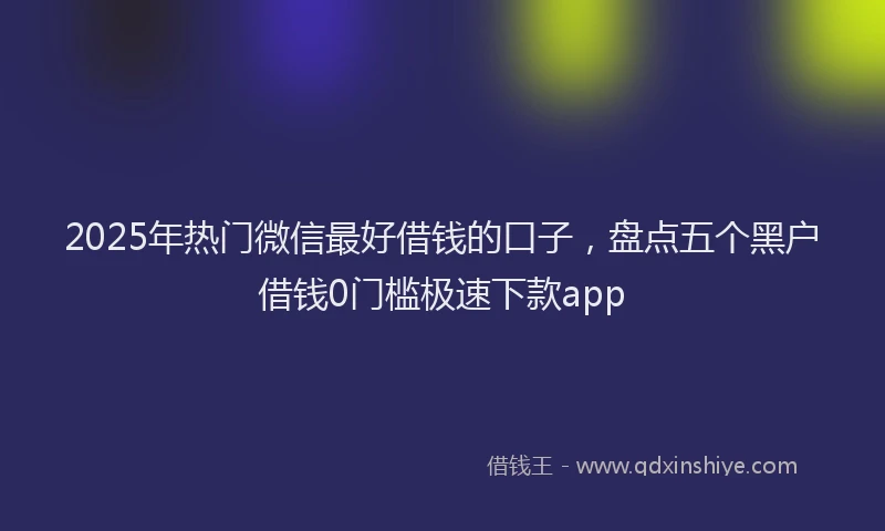 2025年热门微信最好借钱的口子，盘点五个黑户借钱0门槛极速下款app