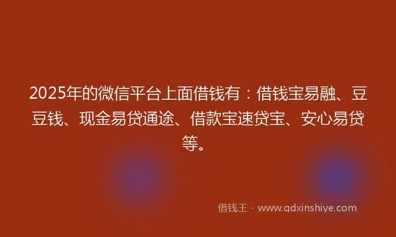 2025年的微信平台上面借钱有：借钱宝易融、豆豆钱、现金易贷通途、借款宝速贷宝、安心易贷等。