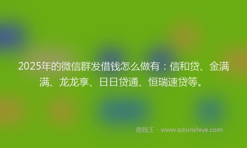 2025年的微信群发借钱怎么做有：信和贷、金满满、龙龙享、日日贷通、恒瑞速贷等。