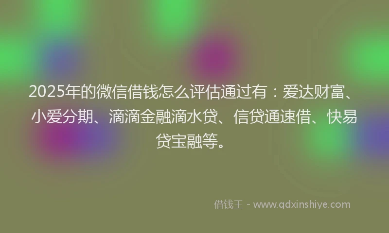 2025年的微信借钱怎么评估通过有：爱达财富、小爱分期、滴滴金融滴水贷、信贷通速借、快易贷宝融等。