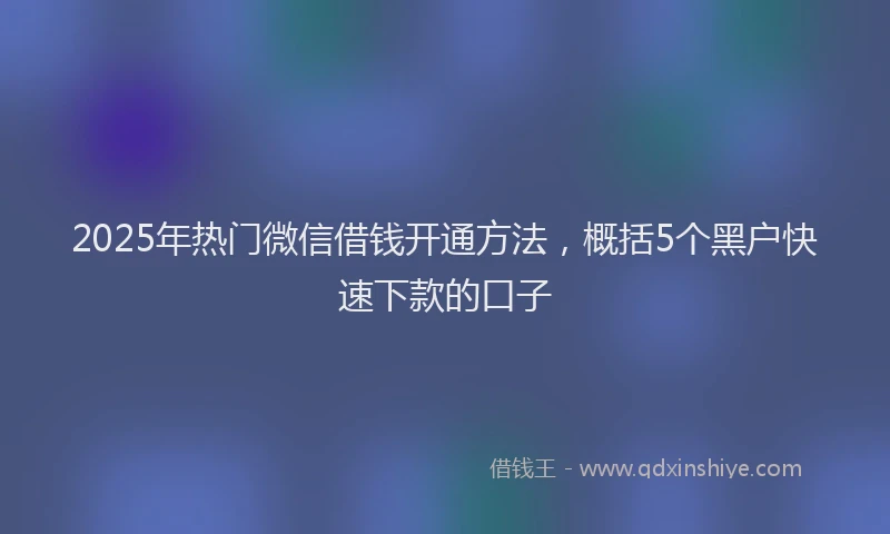 2025年热门微信借钱开通方法，概括5个黑户快速下款的口子