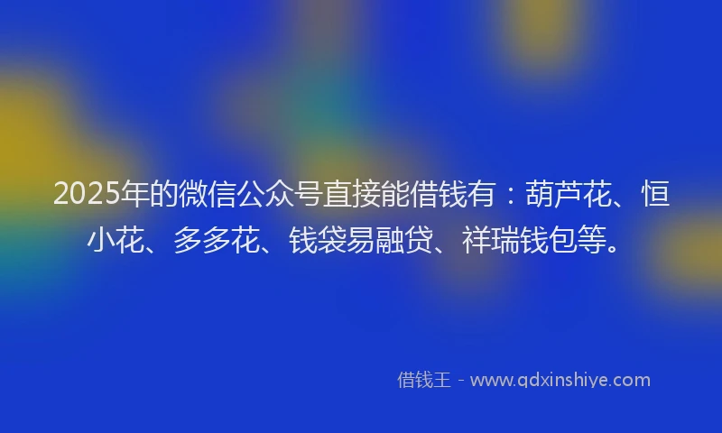 2025年的微信公众号直接能借钱有：葫芦花、恒小花、多多花、钱袋易融贷、祥瑞钱包等。