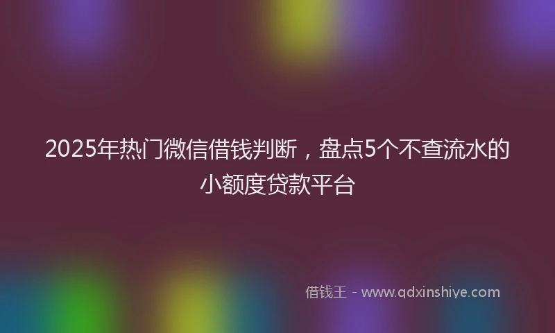 2025年热门微信借钱判断，盘点5个不查流水的小额度贷款平台