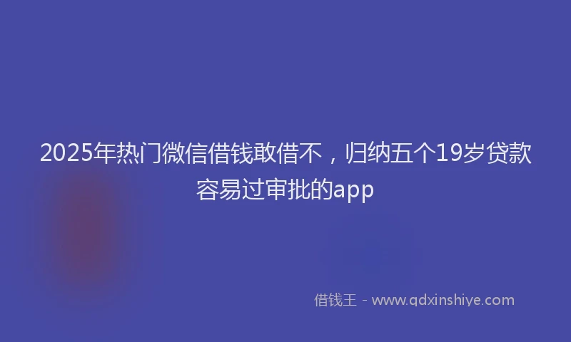 2025年热门微信借钱敢借不，归纳五个19岁贷款容易过审批的app