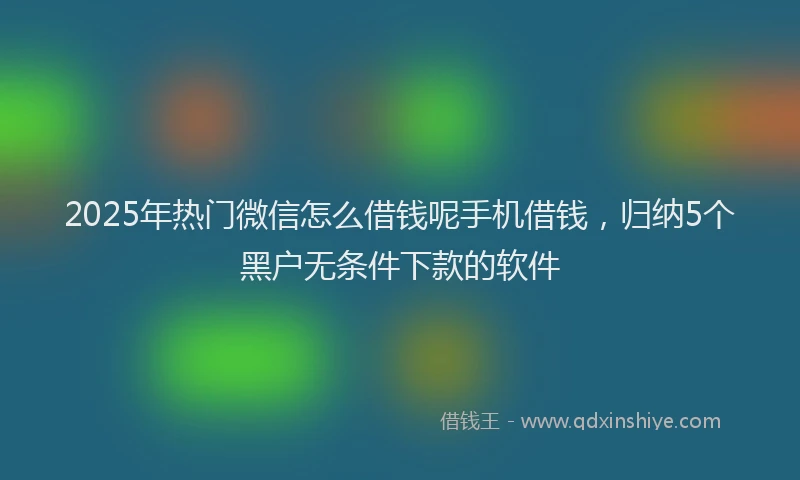 2025年热门微信怎么借钱呢手机借钱，归纳5个黑户无条件下款的软件
