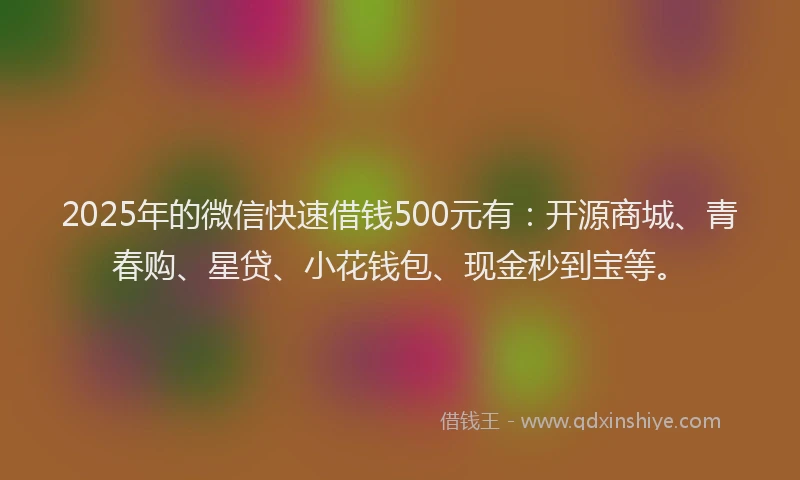 2025年的微信快速借钱500元有：开源商城、青春购、星贷、小花钱包、现金秒到宝等。