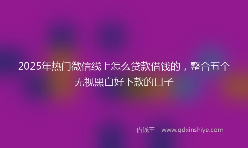 2025年热门微信线上怎么贷款借钱的，整合五个无视黑白好下款的口子