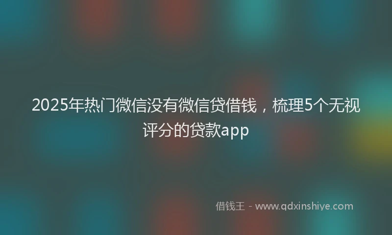 2025年热门微信没有微信贷借钱，梳理5个无视评分的贷款app