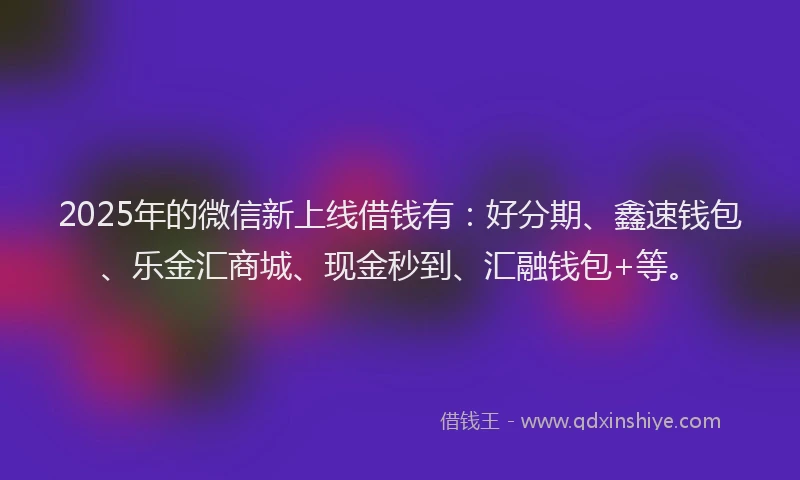 2025年的微信新上线借钱有：好分期、鑫速钱包、乐金汇商城、现金秒到、汇融钱包+等。