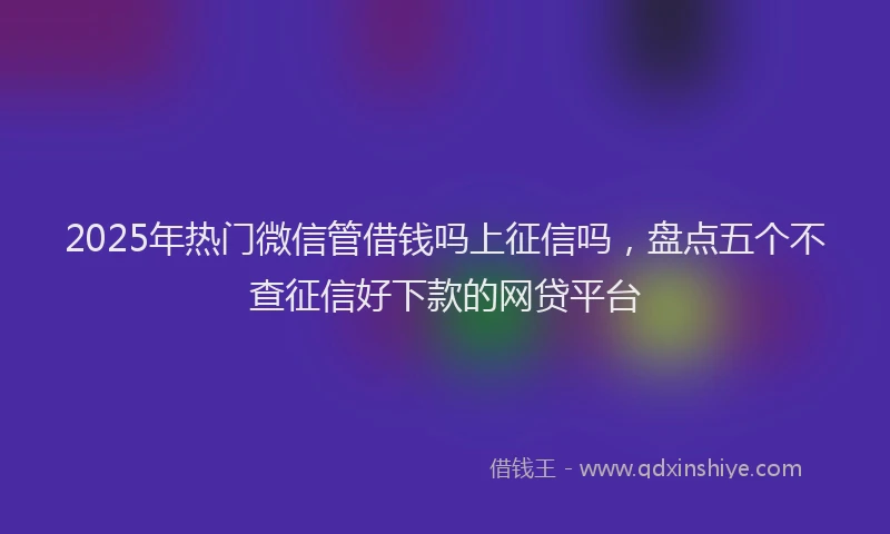 2025年热门微信管借钱吗上征信吗，盘点五个不查征信好下款的网贷平台
