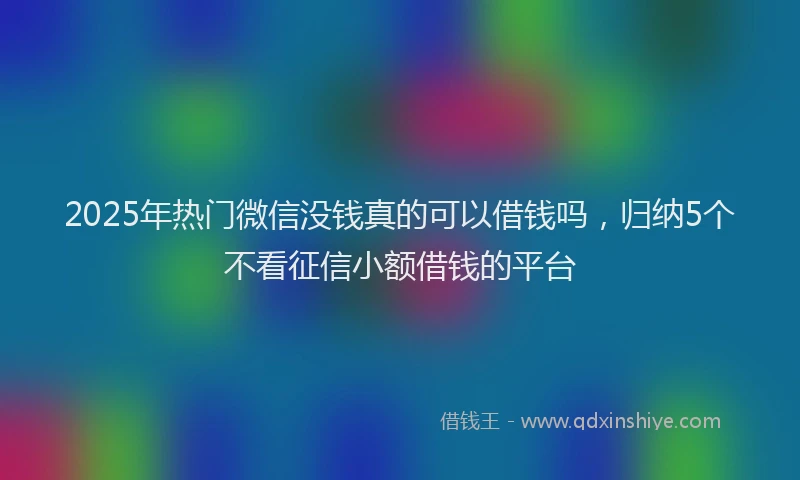 2025年热门微信没钱真的可以借钱吗，归纳5个不看征信小额借钱的平台