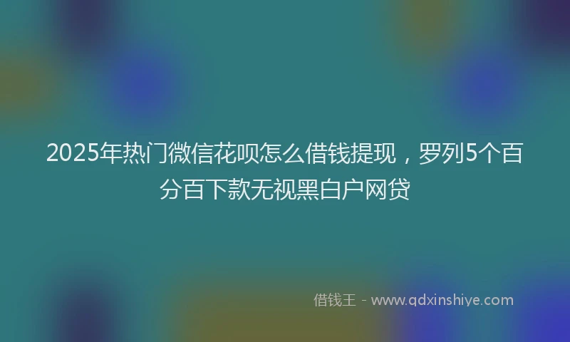 2025年热门微信花呗怎么借钱提现，罗列5个百分百下款无视黑白户网贷