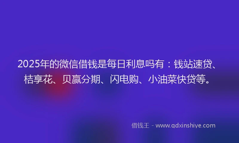 2025年的微信借钱是每日利息吗有：钱站速贷、桔享花、贝赢分期、闪电购、小油菜快贷等。