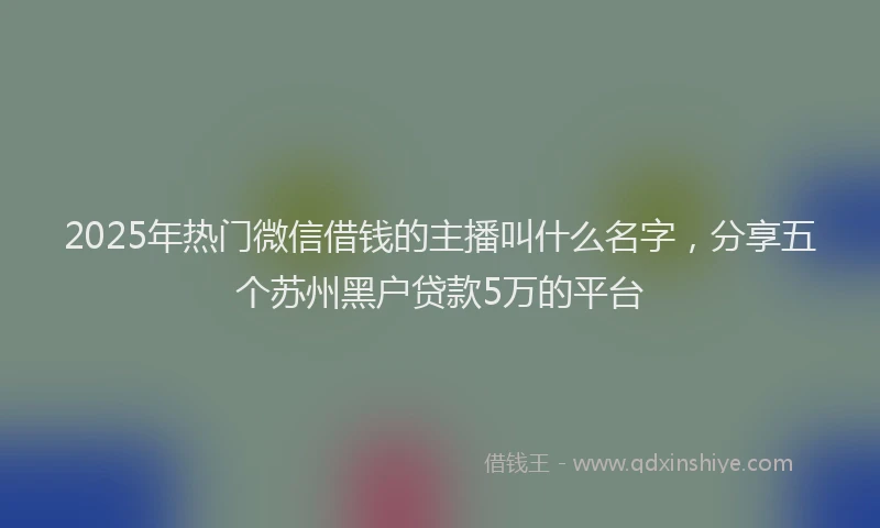 2025年热门微信借钱的主播叫什么名字，分享五个苏州黑户贷款5万的平台