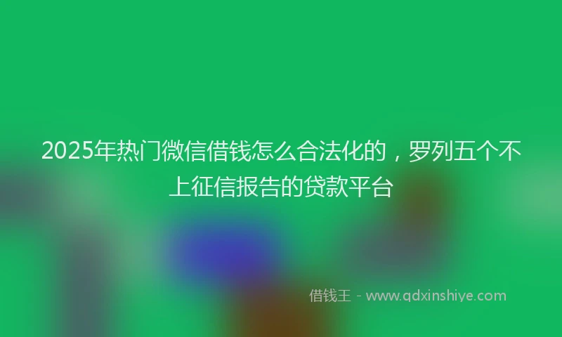 2025年热门微信借钱怎么合法化的，罗列五个不上征信报告的贷款平台