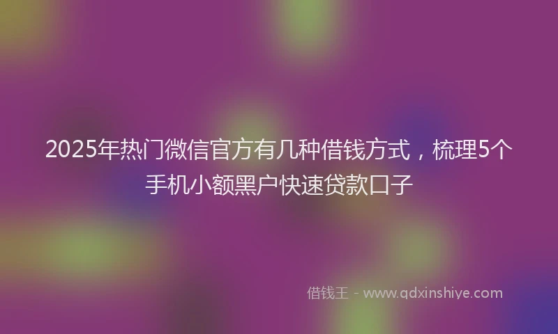 2025年热门微信官方有几种借钱方式，梳理5个手机小额黑户快速贷款口子