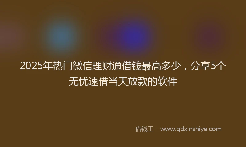 2025年热门微信理财通借钱最高多少，分享5个无忧速借当天放款的软件