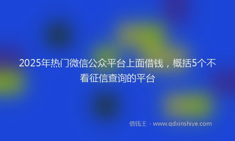 2025年热门微信公众平台上面借钱，概括5个不看征信查询的平台