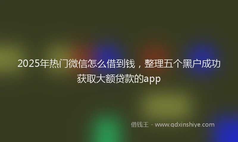 2025年热门微信怎么借到钱，整理五个黑户成功获取大额贷款的app