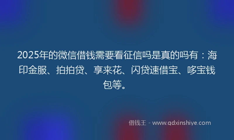 2025年的微信借钱需要看征信吗是真的吗有：海印金服、拍拍贷、享来花、闪贷速借宝、哆宝钱包等。