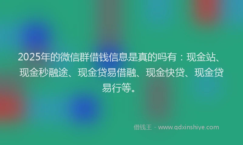 2025年的微信群借钱信息是真的吗有：现金站、现金秒融途、现金贷易借融、现金快贷、现金贷易行等。