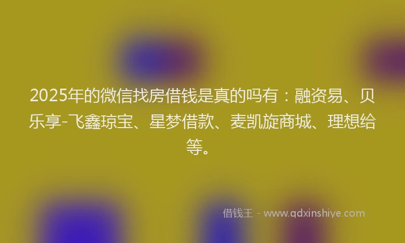 2025年的微信找房借钱是真的吗有：融资易、贝乐享-飞鑫琼宝、星梦借款、麦凯旋商城、理想给等。